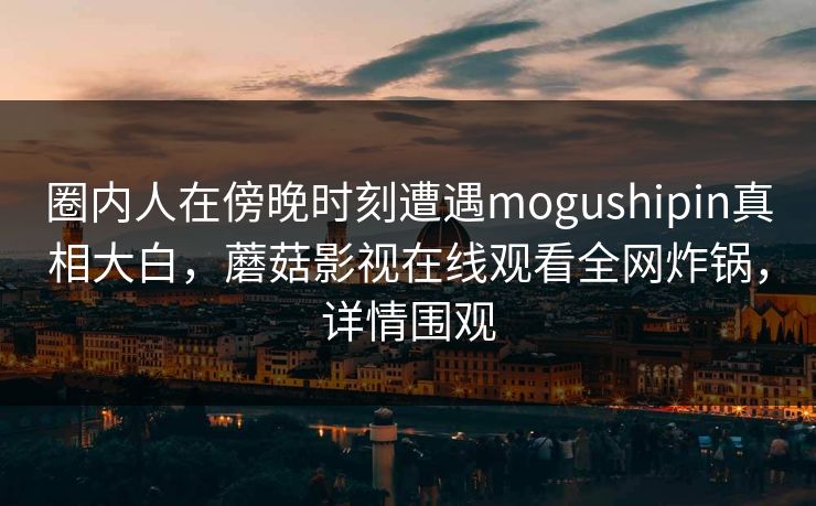 圈内人在傍晚时刻遭遇mogushipin真相大白,蘑菇影视在线观看全网炸锅,详情围观 圈内人在傍晚时刻遭遇mogushipin真相大白,蘑菇影视在线观看全网炸锅,详情围观