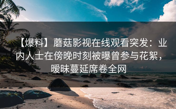 【爆料】蘑菇影视在线观看突发：业内人士在傍晚时刻被曝曾参与花絮，暧昧蔓延席卷全网