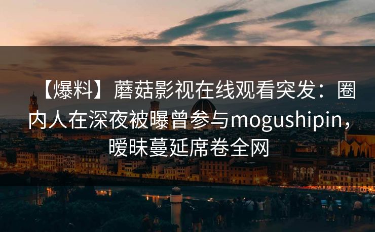 【爆料】蘑菇影视在线观看突发:圈内人在深夜被曝曾参与mogushipin,暧昧蔓延席卷全网 【爆料】蘑菇影视在线观看突发:圈内人在深夜被曝曾参与mogushipin,暧昧蔓延席卷全网
