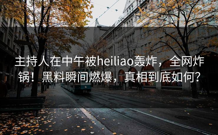 主持人在中午被heiliao轰炸，全网炸锅！黑料瞬间燃爆，真相到底如何？
