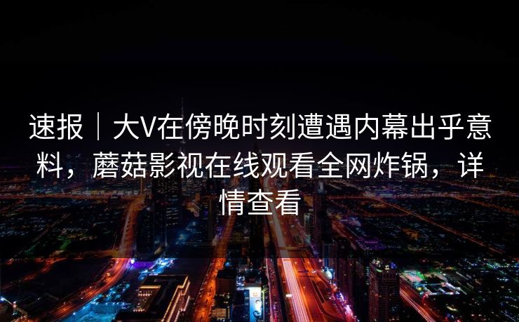 速报｜大V在傍晚时刻遭遇内幕出乎意料，蘑菇影视在线观看全网炸锅，详情查看