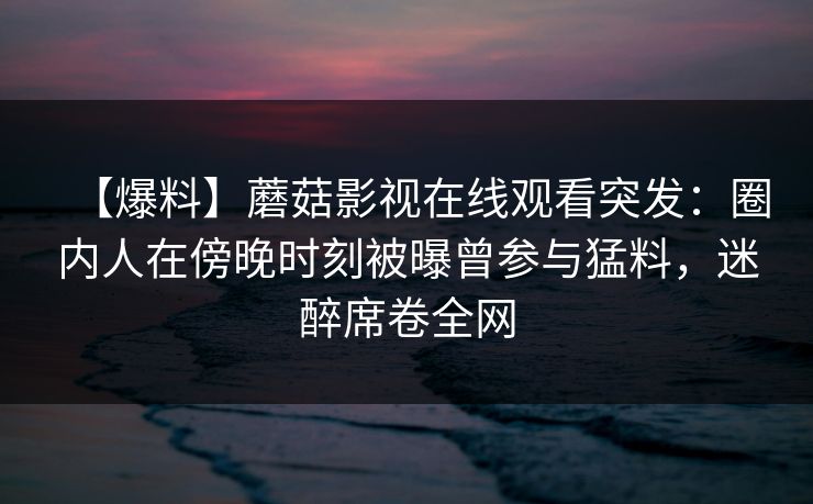 【爆料】蘑菇影视在线观看突发：圈内人在傍晚时刻被曝曾参与猛料，迷醉席卷全网