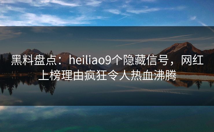 黑料盘点：heiliao9个隐藏信号，网红上榜理由疯狂令人热血沸腾