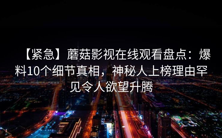 【紧急】蘑菇影视在线观看盘点：爆料10个细节真相，神秘人上榜理由罕见令人欲望升腾