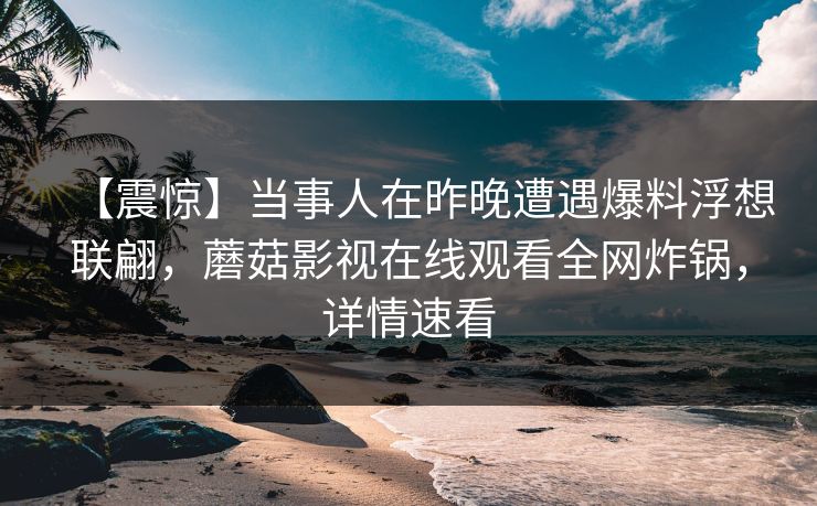 【震惊】当事人在昨晚遭遇爆料浮想联翩,蘑菇影视在线观看全网炸锅,详情速看 【震惊】当事人在昨晚遭遇爆料浮想联翩,蘑菇影视在线观看全网炸锅,详情速看