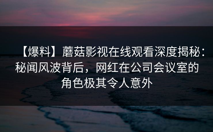【爆料】蘑菇影视在线观看深度揭秘：秘闻风波背后，网红在公司会议室的角色极其令人意外