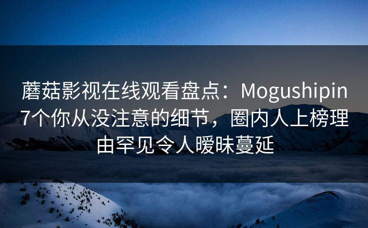 蘑菇影视在线观看盘点：Mogushipin7个你从没注意的细节，圈内人上榜理由罕见令人暧昧蔓延