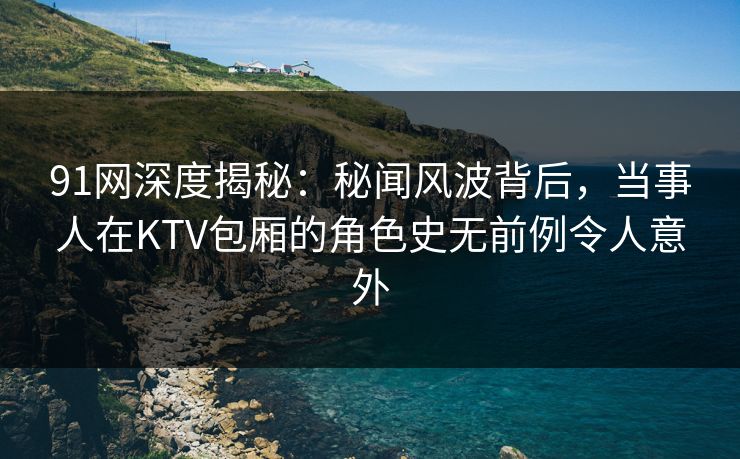 91网深度揭秘：秘闻风波背后，当事人在KTV包厢的角色史无前例令人意外