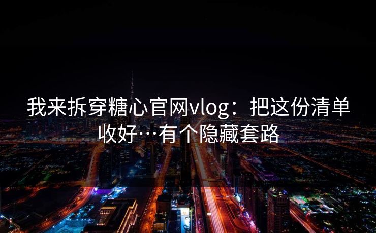 我来拆穿糖心官网vlog：把这份清单收好…有个隐藏套路