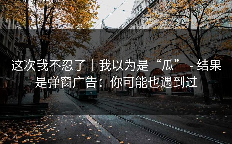这次我不忍了｜我以为是“瓜” - 结果是弹窗广告：你可能也遇到过