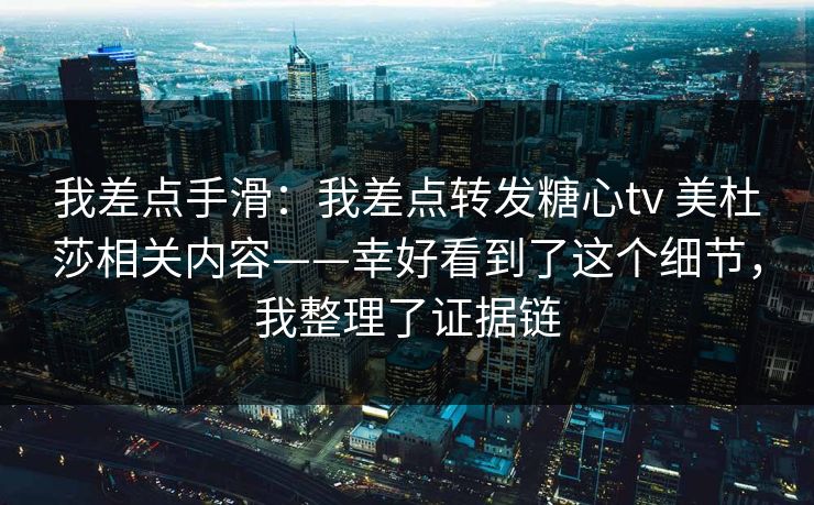 我差点手滑：我差点转发糖心tv 美杜莎相关内容——幸好看到了这个细节，我整理了证据链