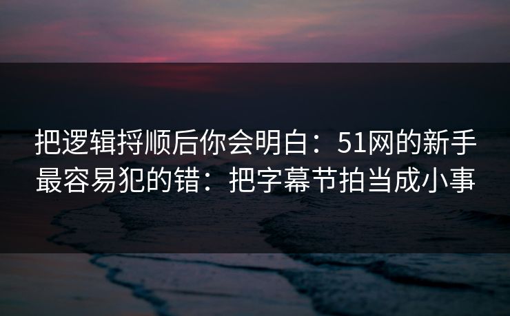 把逻辑捋顺后你会明白：51网的新手最容易犯的错：把字幕节拍当成小事