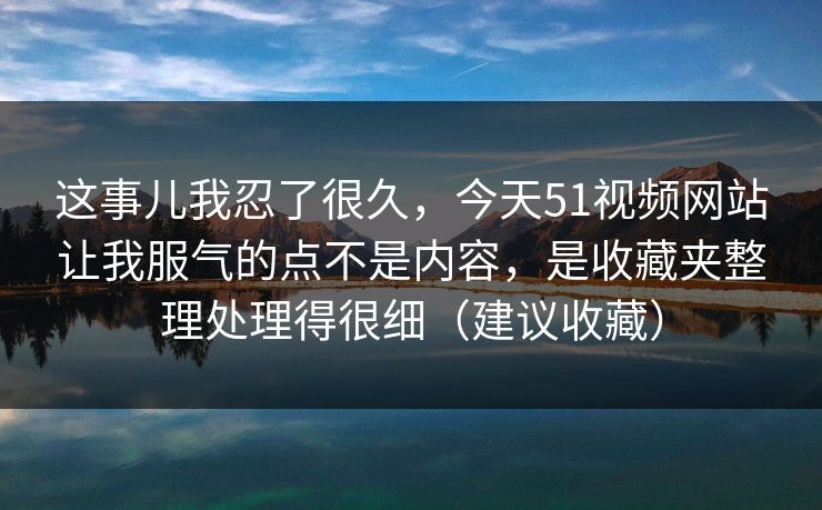这事儿我忍了很久，今天51视频网站让我服气的点不是内容，是收藏夹整理处理得很细（建议收藏）