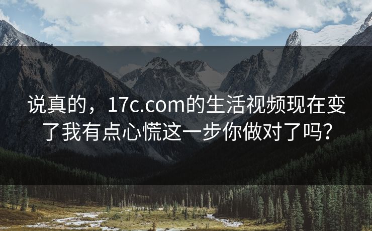 说真的，17c.com的生活视频现在变了我有点心慌这一步你做对了吗？