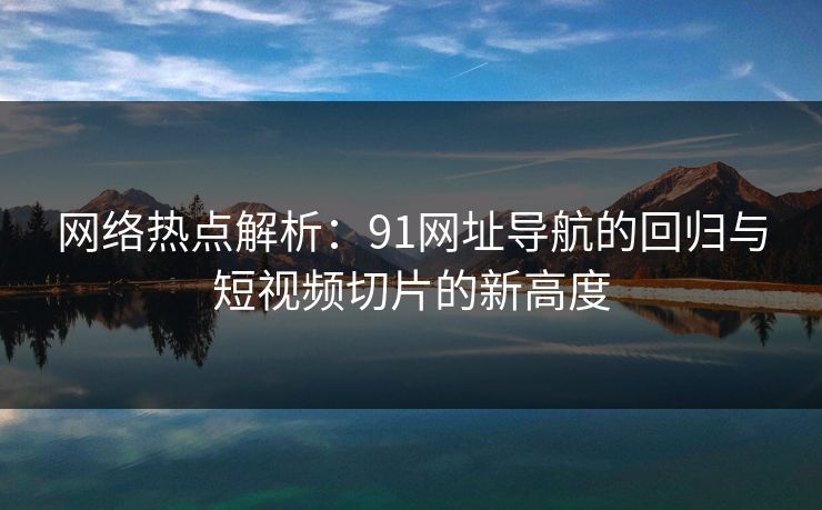 网络热点解析：91网址导航的回归与短视频切片的新高度