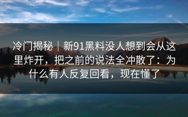 冷门揭秘｜新91黑料没人想到会从这里炸开，把之前的说法全冲散了：为什么有人反复回看，现在懂了