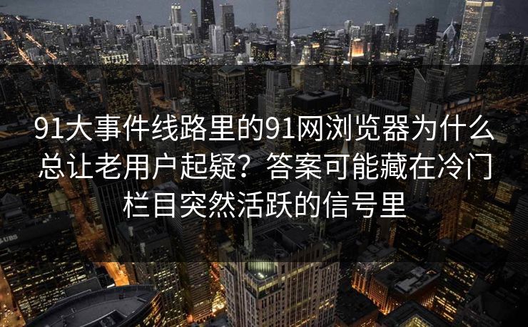 91大事件线路里的91网浏览器为什么总让老用户起疑？答案可能藏在冷门栏目突然活跃的信号里