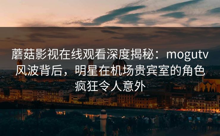 蘑菇影视在线观看深度揭秘：mogutv风波背后，明星在机场贵宾室的角色疯狂令人意外