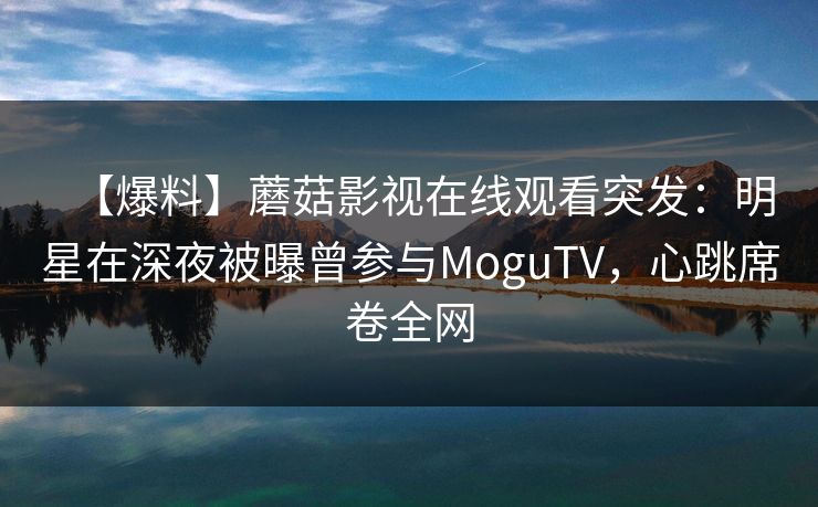 【爆料】蘑菇影视在线观看突发：明星在深夜被曝曾参与MoguTV，心跳席卷全网