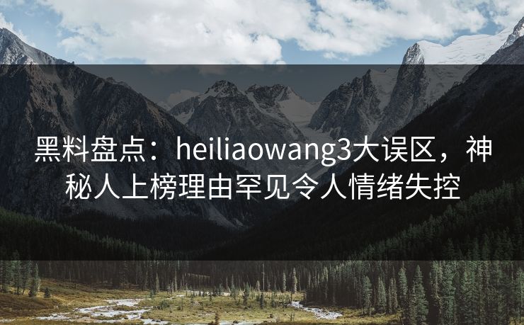 黑料盘点：heiliaowang3大误区，神秘人上榜理由罕见令人情绪失控