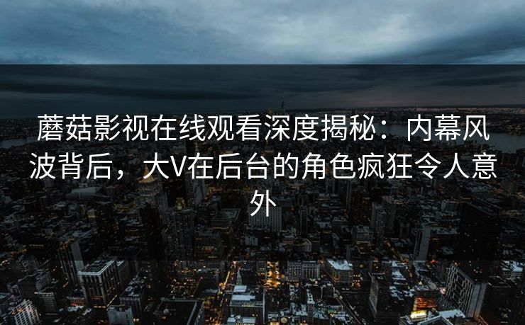 蘑菇影视在线观看深度揭秘：内幕风波背后，大V在后台的角色疯狂令人意外
