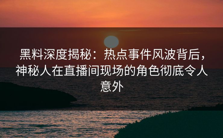 黑料深度揭秘：热点事件风波背后，神秘人在直播间现场的角色彻底令人意外