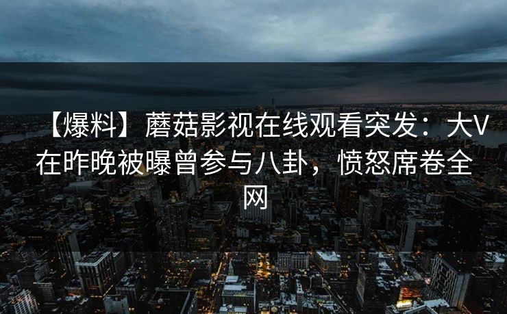 【爆料】蘑菇影视在线观看突发：大V在昨晚被曝曾参与八卦，愤怒席卷全网