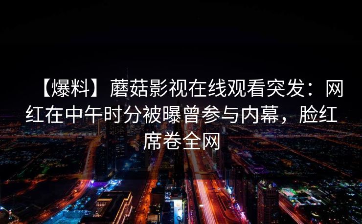 【爆料】蘑菇影视在线观看突发：网红在中午时分被曝曾参与内幕，脸红席卷全网