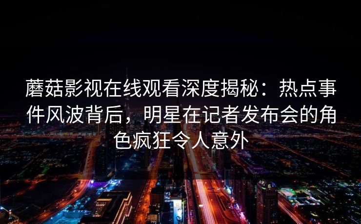 蘑菇影视在线观看深度揭秘:热点事件风波背后,明星在记者发布会的角色疯狂令人意外 蘑菇影视在线观看深度揭秘:热点事件风波背后,明星在记者发布会的角色疯狂令人意外
