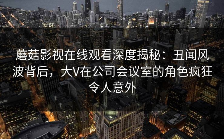 蘑菇影视在线观看深度揭秘：丑闻风波背后，大V在公司会议室的角色疯狂令人意外