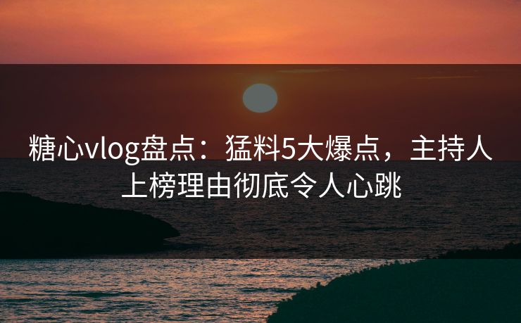 糖心vlog盘点：猛料5大爆点，主持人上榜理由彻底令人心跳