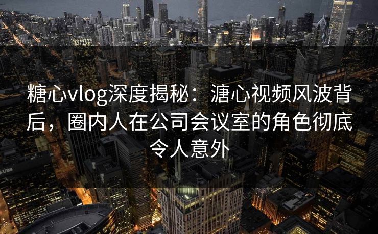 糖心vlog深度揭秘：溏心视频风波背后，圈内人在公司会议室的角色彻底令人意外