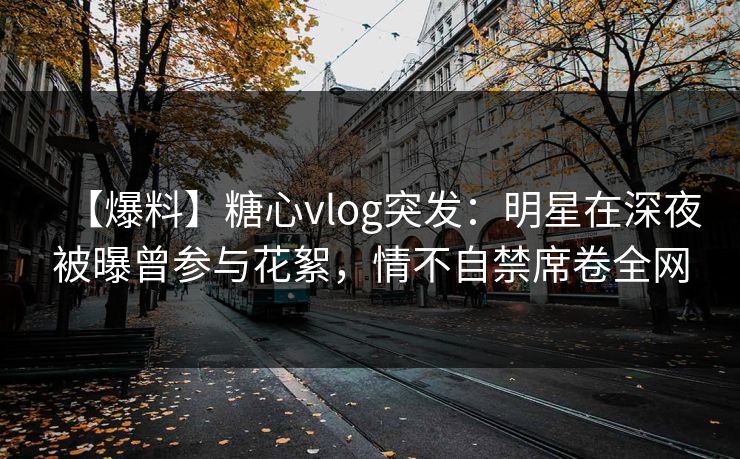 【爆料】糖心vlog突发：明星在深夜被曝曾参与花絮，情不自禁席卷全网