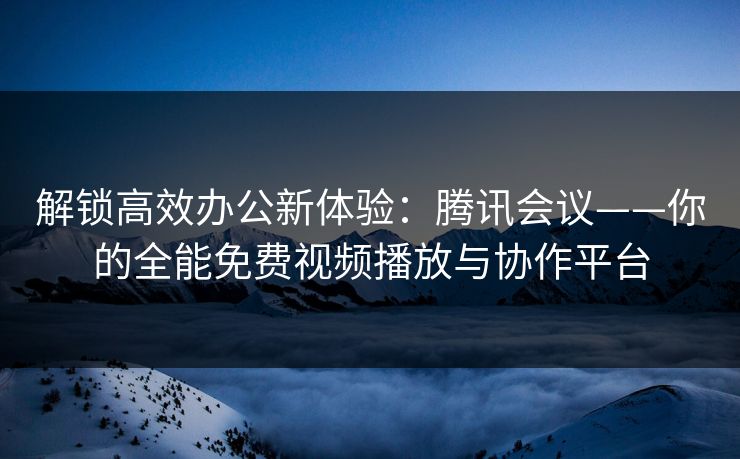 解锁高效办公新体验：腾讯会议——你的全能免费视频播放与协作平台