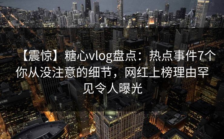 【震惊】糖心vlog盘点：热点事件7个你从没注意的细节，网红上榜理由罕见令人曝光