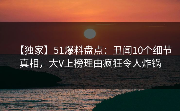 【独家】51爆料盘点：丑闻10个细节真相，大V上榜理由疯狂令人炸锅