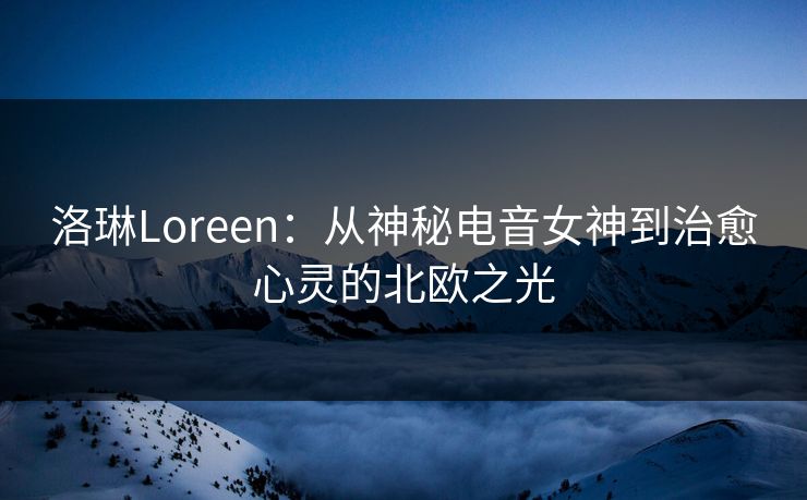 洛琳Loreen：从神秘电音女神到治愈心灵的北欧之光