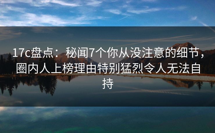 17c盘点：秘闻7个你从没注意的细节，圈内人上榜理由特别猛烈令人无法自持