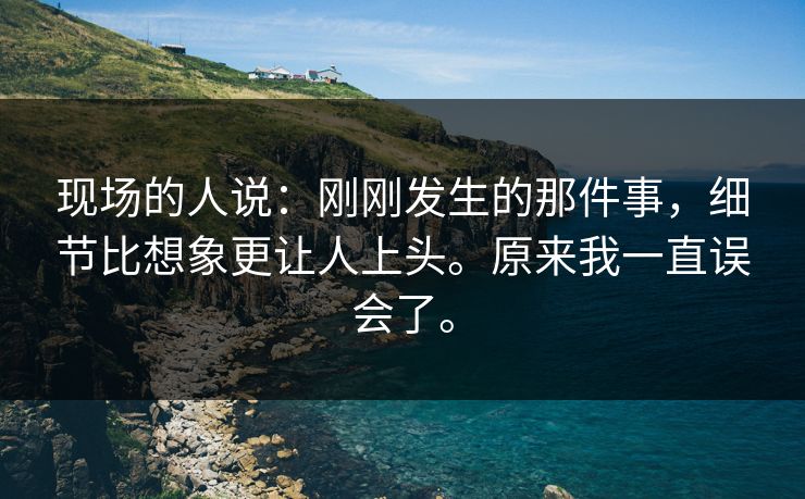 现场的人说：刚刚发生的那件事，细节比想象更让人上头。原来我一直误会了。