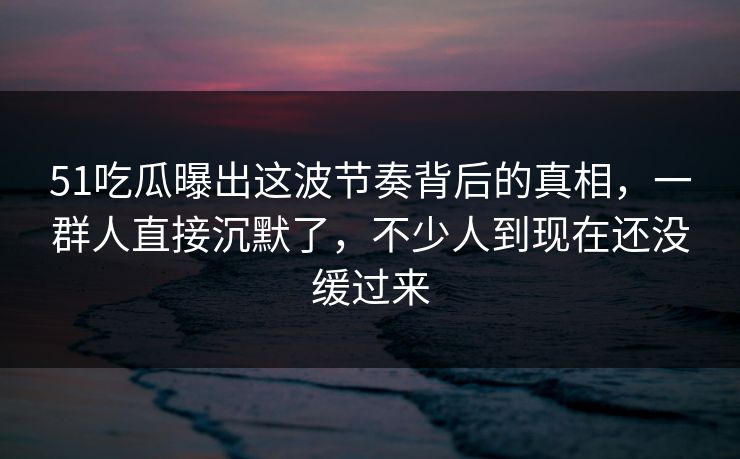 51吃瓜曝出这波节奏背后的真相，一群人直接沉默了，不少人到现在还没缓过来